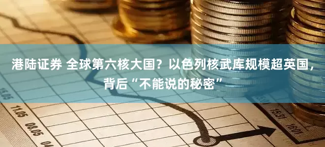 港陆证券 全球第六核大国？以色列核武库规模超英国，背后“不能说的秘密”