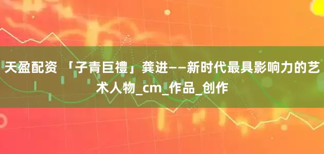 天盈配资 「子青巨禮」龚进——新时代最具影响力的艺术人物_cm_作品_创作