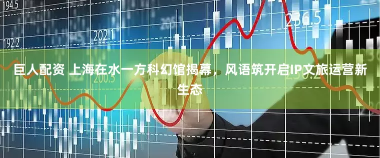 巨人配资 上海在水一方科幻馆揭幕，风语筑开启IP文旅运营新生态