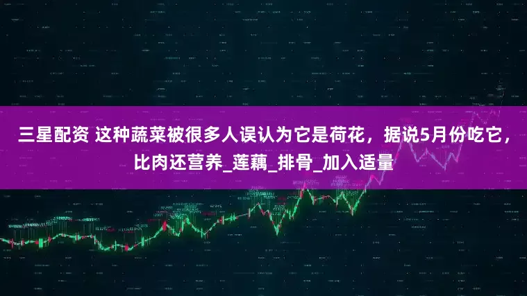 三星配资 这种蔬菜被很多人误认为它是荷花，据说5月份吃它，比肉还营养_莲藕_排骨_加入适量