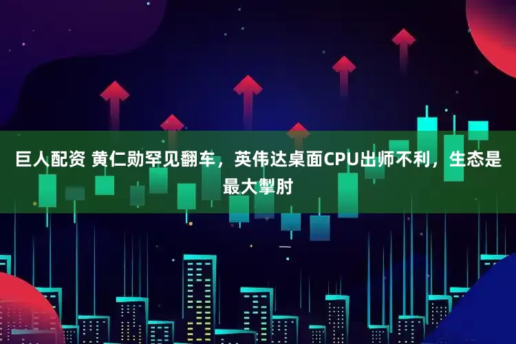 巨人配资 黄仁勋罕见翻车，英伟达桌面CPU出师不利，生态是最大掣肘