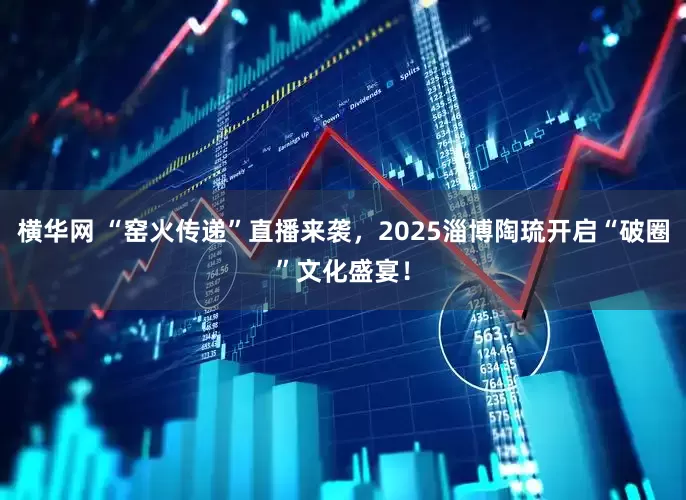 横华网 “窑火传递”直播来袭，2025淄博陶琉开启“破圈”文化盛宴！