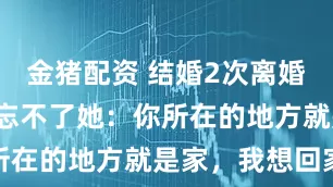金猪配资 结婚2次离婚2次，他仍忘不了她：你所在的地方就是家，我想回家
