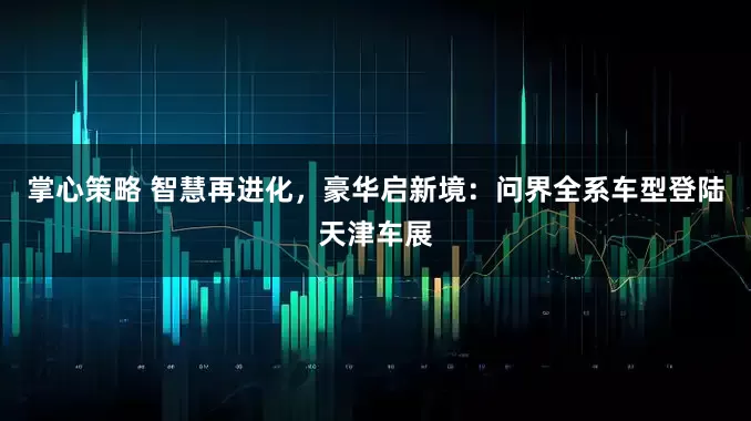 掌心策略 智慧再进化，豪华启新境：问界全系车型登陆天津车展