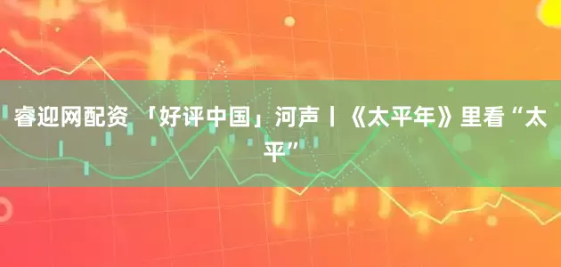 睿迎网配资 「好评中国」河声丨《太平年》里看“太平”