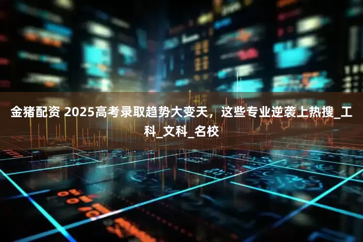 金猪配资 2025高考录取趋势大变天，这些专业逆袭上热搜_工科_文科_名校